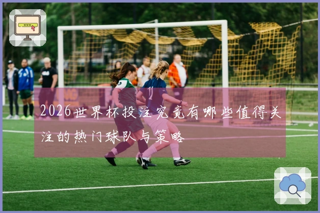 2026世界杯投注究竟有哪些值得关注的热门球队与策略